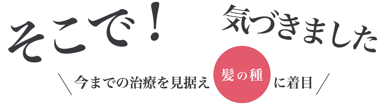 そこで！気づきました。今までの治療を見据え髪の種に着目